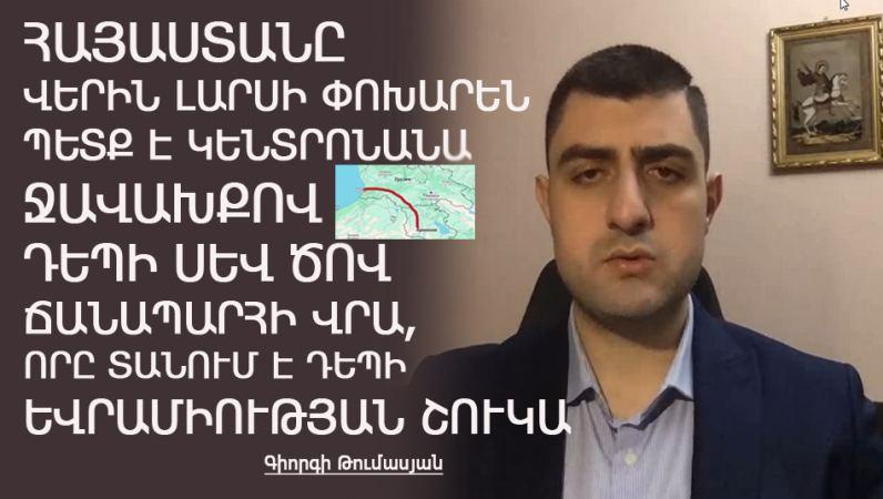 ՀՀ-ն Լարսի փոխարեն պետք է կենտրոնանա Ջավախքով դեպի Սև Ծով ուղղության վրա, որը տանում է դեպի ԵՄ շուկա. Գիորգի Թումասյան
12.12.2023 news «Քաղաքական Խաչմերուկ», «Քաղաքական Խաչմերուկ», Հայ-Վրացական հարաբերություններ, Սամցխե-Ջավախք, Վերլուծական, Քաղաքական ՀՀ-ն Լարսի փոխարեն պետք է կենտրոնանա Ջավախքով դեպի Սև Ծով ուղղության վրա, որը տանում է դեպի ԵՄ շուկա. Գիորգի Թումասյան
12.12.2023 news «Քաղաքական Խաչմերուկ», «Քաղաքական Խաչմերուկ», Հայ-Վրացական հարաբերություններ, Սամցխե-Ջավախք, Վերլուծական, Քաղաքական